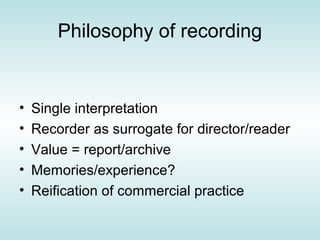 Philosophy of recording


•   Single interpretation
•   Recorder as surrogate for director/reader
•   Value = report/archive
•   Memories/experience?
•   Reification of commercial practice
 