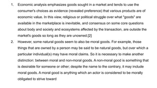 1. Economic analysis emphasizes goods sought in a market and tends to use the
consumer's choices as evidence (revealed preference) that various products are of
economic value. In this view, religious or political struggle over what "goods" are
available in the marketplace is inevitable, and consensus on some core questions
about body and society and ecosystems affected by the transaction, are outside the
market's goods so long as they are unowned.[2]
2. However, some natural goods seem to also be moral goods. For example, those
things that are owned by a person may be said to be natural goods, but over which a
particular individual(s) may have moral claims. So it is necessary to make another
distinction: between moral and non-moral goods. A non-moral good is something that
is desirable for someone or other; despite the name to the contrary, it may include
moral goods. A moral good is anything which an actor is considered to be morally
obligated to strive toward
 