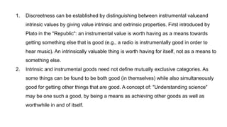 1. Discreetness can be established by distinguishing between instrumental valueand
intrinsic values by giving value intrinsic and extrinsic properties. First introduced by
Plato in the "Republic": an instrumental value is worth having as a means towards
getting something else that is good (e.g., a radio is instrumentally good in order to
hear music). An intrinsically valuable thing is worth having for itself, not as a means to
something else.
2. Intrinsic and instrumental goods need not define mutually exclusive categories. As
some things can be found to be both good (in themselves) while also simultaneously
good for getting other things that are good. A concept of: "Understanding science"
may be one such a good, by being a means as achieving other goods as well as
worthwhile in and of itself.
 