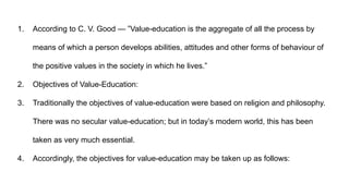 1. According to C. V. Good — ”Value-education is the aggregate of all the process by
means of which a person develops abilities, attitudes and other forms of behaviour of
the positive values in the society in which he lives.”
2. Objectives of Value-Education:
3. Traditionally the objectives of value-education were based on religion and philosophy.
There was no secular value-education; but in today’s modern world, this has been
taken as very much essential.
4. Accordingly, the objectives for value-education may be taken up as follows:
 