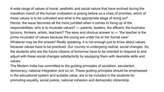 A wide range of values of moral, aesthetic and social nature that have evolved during the
marathon march of the human civilisation is posing before us a crisis of priorities: which of
these values is to be cultivated and what is the appropriate stage of doing so?
Hence, the issue becomes all the more jumbled when it comes to fixing up of the
responsibilities: who is to inculcate values? — parents, leaders, the affluent, the business
tycoons, thinkers, artists, teachers? The easy and obvious answer is — “the teacher is the
prime inculcator of values because the young are under his or her formal care”.
Whatever may be the answer! Really speaking, it is not enough just to know about values,
because values have to be practiced. Our country is undergoing radical, social changes. So,
the students who are the future citizens of tomorrow have to be oriented to respond to and
adjust with these social changes satisfactorily by equipping them with desirable skills and
values.
The Modern India has committed to the guiding principles of socialism, secularism,
democracy, national integration and so on. These guiding principles should be emphasised
in the educational system and suitable value; are to be included in the students for
promoting equality, social justice, national cohesion and democratic citizenship.
 