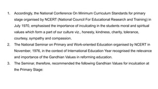 1. Accordingly, the National Conference On Minimum Curriculum Standards for primary
stage organised by NCERT (National Council For Educational Research and Training) in
July 1970, emphasised the importance of inculcating in the students moral and spiritual
values which form a part of our culture viz., honesty, kindness, charity, tolerance,
courtesy, sympathy and compassion.
2. The National Seminar on Primary and Work-oriented Education organised by NCERT in
November, 1976, in the context of International Education Year recognised the relevance
and importance of the Gandhian Values in reforming education.
3. The Seminar, therefore, recommended the following Gandhian Values for inculcation at
the Primary Stage:
 