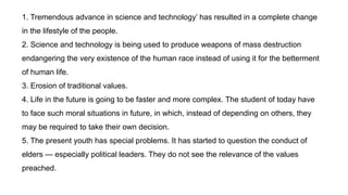 1. Tremendous advance in science and technology’ has resulted in a complete change
in the lifestyle of the people.
2. Science and technology is being used to produce weapons of mass destruction
endangering the very existence of the human race instead of using it for the betterment
of human life.
3. Erosion of traditional values.
4. Life in the future is going to be faster and more complex. The student of today have
to face such moral situations in future, in which, instead of depending on others, they
may be required to take their own decision.
5. The present youth has special problems. It has started to question the conduct of
elders — especially political leaders. They do not see the relevance of the values
preached.
 