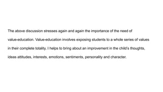The above discussion stresses again and again the importance of the need of
value-education. Value-education involves exposing students to a whole series of values
in their complete totality. I helps to bring about an improvement in the child’s thoughts,
ideas attitudes, interests, emotions, sentiments, personality and character.
 