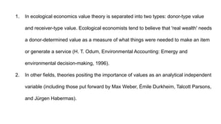 1. In ecological economics value theory is separated into two types: donor-type value
and receiver-type value. Ecological economists tend to believe that 'real wealth' needs
a donor-determined value as a measure of what things were needed to make an item
or generate a service (H. T. Odum, Environmental Accounting: Emergy and
environmental decision-making, 1996).
2. In other fields, theories positing the importance of values as an analytical independent
variable (including those put forward by Max Weber, Émile Durkheim, Talcott Parsons,
and Jürgen Habermas).
 
