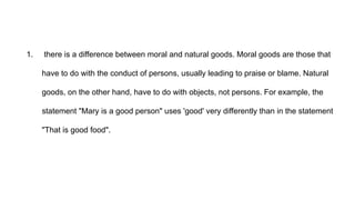 1. there is a difference between moral and natural goods. Moral goods are those that
have to do with the conduct of persons, usually leading to praise or blame. Natural
goods, on the other hand, have to do with objects, not persons. For example, the
statement "Mary is a good person" uses 'good' very differently than in the statement
"That is good food".
 