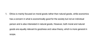 1. Ethics is mainly focused on moral goods rather than natural goods, while economics
has a concern in what is economically good for the society but not an individual
person and is also interested in natural goods. However, both moral and natural
goods are equally relevant to goodness and value theory, which is more general in
scope.
 