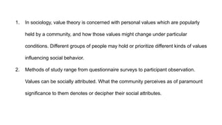 1. In sociology, value theory is concerned with personal values which are popularly
held by a community, and how those values might change under particular
conditions. Different groups of people may hold or prioritize different kinds of values
influencing social behavior.
2. Methods of study range from questionnaire surveys to participant observation.
Values can be socially attributed. What the community perceives as of paramount
significance to them denotes or decipher their social attributes.
 