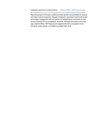 reallocate resources to meet priorities. • Cabinet Office, HM Treasury and
the departments have not yet agreed how to publish project information.
Reporting project information publicly provides greater accountability for projects
and helps improve outcomes. Regular transparent reporting of performance also
encourages engagement with the system by highlighting its successes as well
as any instances of non-compliance. However, although discussions are under
way, Cabinet Office, HM Treasury and departments have not agreed on the
format for public reports, or whether to publish them at all.
 