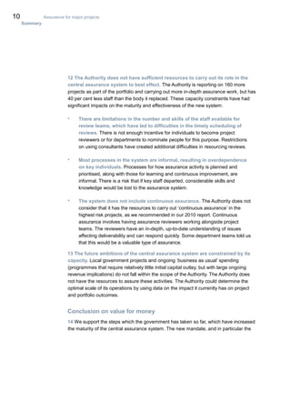 10 Assurance for major projects
Summary
12 The Authority does not have sufficient resources to carry out its role in the
central assurance system to best effect. The Authority is reporting on 160 more
projects as part of the portfolio and carrying out more in-depth assurance work, but has
40 per cent less staff than the body it replaced. These capacity constraints have had
significant impacts on the maturity and effectiveness of the new system:
• There are limitations in the number and skills of the staff available for
review teams, which have led to difficulties in the timely scheduling of
reviews. There is not enough incentive for individuals to become project
reviewers or for departments to nominate people for this purpose. Restrictions
on using consultants have created additional difficulties in resourcing reviews.
• Most processes in the system are informal, resulting in overdependence
on key individuals. Processes for how assurance activity is planned and
prioritised, along with those for learning and continuous improvement, are
informal. There is a risk that if key staff departed, considerable skills and
knowledge would be lost to the assurance system.
• The system does not include continuous assurance. The Authority does not
consider that it has the resources to carry out ‘continuous assurance’ in the
highest risk projects, as we recommended in our 2010 report. Continuous
assurance involves having assurance reviewers working alongside project
teams. The reviewers have an in-depth, up-to-date understanding of issues
affecting deliverability and can respond quickly. Some department teams told us
that this would be a valuable type of assurance.
13 The future ambitions of the central assurance system are constrained by its
capacity. Local government projects and ongoing ‘business as usual’ spending
(programmes that require relatively little initial capital outlay, but with large ongoing
revenue implications) do not fall within the scope of the Authority. The Authority does
not have the resources to assure these activities. The Authority could determine the
optimal scale of its operations by using data on the impact it currently has on project
and portfolio outcomes.
Conclusion on value for money
14 We support the steps which the government has taken so far, which have increased
the maturity of the central assurance system. The new mandate, and in particular the
 