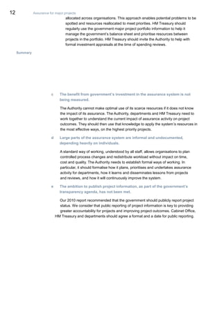 12 Assurance for major projects
allocated across organisations. This approach enables potential problems to be
spotted and resources reallocated to meet priorities. HM Treasury should
regularly use the government major project portfolio information to help it
manage the government’s balance sheet and prioritise resources between
projects in the portfolio. HM Treasury should invite the Authority to help with
formal investment appraisals at the time of spending reviews.
Summary
c The benefit from government’s investment in the assurance system is not
being measured.
The Authority cannot make optimal use of its scarce resources if it does not know
the impact of its assurance. The Authority, departments and HM Treasury need to
work together to understand the current impact of assurance activity on project
outcomes. They should then use that knowledge to apply the system’s resources in
the most effective ways, on the highest priority projects.
d Large parts of the assurance system are informal and undocumented,
depending heavily on individuals.
A standard way of working, understood by all staff, allows organisations to plan
controlled process changes and redistribute workload without impact on time,
cost and quality. The Authority needs to establish formal ways of working. In
particular, it should formalise how it plans, prioritises and undertakes assurance
activity for departments, how it learns and disseminates lessons from projects
and reviews, and how it will continuously improve the system.
e The ambition to publish project information, as part of the government’s
transparency agenda, has not been met.
Our 2010 report recommended that the government should publicly report project
status. We consider that public reporting of project information is key to providing
greater accountability for projects and improving project outcomes. Cabinet Office,
HM Treasury and departments should agree a format and a date for public reporting.
 