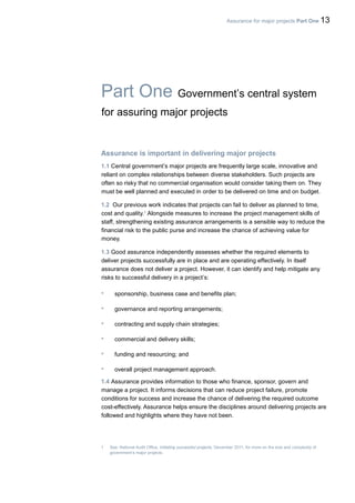 Assurance for major projects Part One 13
Part One Government’s central system
for assuring major projects
Assurance is important in delivering major projects
1.1 Central government’s major projects are frequently large scale, innovative and
reliant on complex relationships between diverse stakeholders. Such projects are
often so risky that no commercial organisation would consider taking them on. They
must be well planned and executed in order to be delivered on time and on budget.
1.2 Our previous work indicates that projects can fail to deliver as planned to time,
cost and quality.1
Alongside measures to increase the project management skills of
staff, strengthening existing assurance arrangements is a sensible way to reduce the
financial risk to the public purse and increase the chance of achieving value for
money.
1.3 Good assurance independently assesses whether the required elements to
deliver projects successfully are in place and are operating effectively. In itself
assurance does not deliver a project. However, it can identify and help mitigate any
risks to successful delivery in a project’s:
• sponsorship, business case and benefits plan;
• governance and reporting arrangements;
• contracting and supply chain strategies;
• commercial and delivery skills;
• funding and resourcing; and
• overall project management approach.
1.4 Assurance provides information to those who finance, sponsor, govern and
manage a project. It informs decisions that can reduce project failure, promote
conditions for success and increase the chance of delivering the required outcome
cost-effectively. Assurance helps ensure the disciplines around delivering projects are
followed and highlights where they have not been.
1 See: National Audit Office, Initiating successful projects, December 2011, for more on the size and complexity of
government’s major projects.
 
