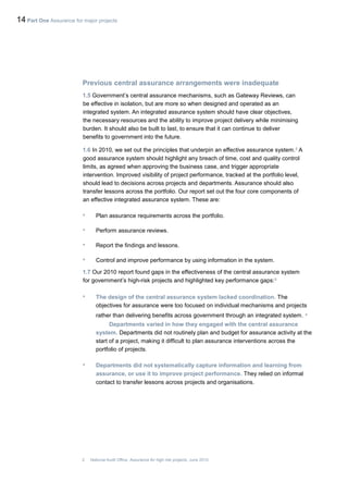 14 Part One Assurance for major projects
Previous central assurance arrangements were inadequate
1.5 Government’s central assurance mechanisms, such as Gateway Reviews, can
be effective in isolation, but are more so when designed and operated as an
integrated system. An integrated assurance system should have clear objectives,
the necessary resources and the ability to improve project delivery while minimising
burden. It should also be built to last, to ensure that it can continue to deliver
benefits to government into the future.
1.6 In 2010, we set out the principles that underpin an effective assurance system.2
A
good assurance system should highlight any breach of time, cost and quality control
limits, as agreed when approving the business case, and trigger appropriate
intervention. Improved visibility of project performance, tracked at the portfolio level,
should lead to decisions across projects and departments. Assurance should also
transfer lessons across the portfolio. Our report set out the four core components of
an effective integrated assurance system. These are:
• Plan assurance requirements across the portfolio.
• Perform assurance reviews.
• Report the findings and lessons.
• Control and improve performance by using information in the system.
1.7 Our 2010 report found gaps in the effectiveness of the central assurance system
for government’s high-risk projects and highlighted key performance gaps:3
• The design of the central assurance system lacked coordination. The
objectives for assurance were too focused on individual mechanisms and projects
rather than delivering benefits across government through an integrated system. •
Departments varied in how they engaged with the central assurance
system. Departments did not routinely plan and budget for assurance activity at the
start of a project, making it difficult to plan assurance interventions across the
portfolio of projects.
• Departments did not systematically capture information and learning from
assurance, or use it to improve project performance. They relied on informal
contact to transfer lessons across projects and organisations.
2 National Audit Office, Assurance for high risk projects, June 2010.
 