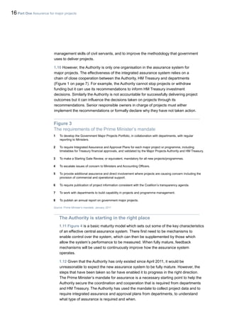 16 Part One Assurance for major projects
management skills of civil servants, and to improve the methodology that government
uses to deliver projects.
1.10 However, the Authority is only one organisation in the assurance system for
major projects. The effectiveness of the integrated assurance system relies on a
chain of close cooperation between the Authority, HM Treasury and departments
(Figure 1 on page 7). For example, the Authority cannot stop projects or withdraw
funding but it can use its recommendations to inform HM Treasury investment
decisions. Similarly the Authority is not accountable for successfully delivering project
outcomes but it can influence the decisions taken on projects through its
recommendations. Senior responsible owners in charge of projects must either
implement the recommendations or formally declare why they have not taken action.
Figure 3
The requirements of the Prime Minister’s mandate
1 To develop the Government Major Projects Portfolio, in collaboration with departments, with regular
reporting to Ministers.
2 To require Integrated Assurance and Approval Plans for each major project or programme, including
timetables for Treasury financial approvals, and validated by the Major Projects Authority and HM Treasury.
3 To make a Starting Gate Review, or equivalent, mandatory for all new projects/programmes.
4 To escalate issues of concern to Ministers and Accounting Officers.
5 To provide additional assurance and direct involvement where projects are causing concern including the
provision of commercial and operational support.
6 To require publication of project information consistent with the Coalition’s transparency agenda.
7 To work with departments to build capability in projects and programme management.
8 To publish an annual report on government major projects.
Source: Prime Minister's mandate, January 2011
The Authority is starting in the right place
1.11 Figure 4 is a basic maturity model which sets out some of the key characteristics
of an effective central assurance system. There first need to be mechanisms to
enable control over the system, which can then be supplemented by those which
allow the system’s performance to be measured. When fully mature, feedback
mechanisms will be used to continuously improve how the assurance system
operates.
1.12 Given that the Authority has only existed since April 2011, it would be
unreasonable to expect the new assurance system to be fully mature. However, the
steps that have been taken so far have enabled it to progress in the right direction.
The Prime Minister’s mandate for assurance is a necessary starting point to help the
Authority secure the coordination and cooperation that is required from departments
and HM Treasury. The Authority has used the mandate to collect project data and to
require integrated assurance and approval plans from departments, to understand
what type of assurance is required and when.
 
