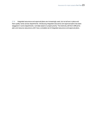 Assurance for major projects Part Two 23
2.14 Integrated assurance and approval plans are increasingly used, but not all are in place and
their quality varies across departments. Introducing integrated assurance and approval plans has been
staggered in some departments, normally based on project priority. The Authority will find it difficult to
plan and resource assurance until it has a complete set of integrated assurance and approval plans.
 