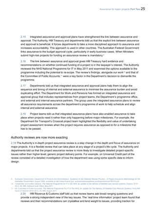 Assurance for major projects Part Two 25
2.15 Integrated assurance and approval plans have strengthened the link between assurance and
approval. The Authority, HM Treasury and departments told us that the explicit link between assurance
and approval is beneficial. It forces departments to take a more disciplined approach to assurance and
increases accountability. This approach is used in other countries. The Australian Federal Government
links assurance to the budget approval cycle, particularly in early business cases. When Ministers
submit high-risk projects for funding an assurance review is mandatory.9
2.16 The link between assurance and approval gives HM Treasury hard evidence and
recommendations on whether continued funding of a project is in the taxpayer’s interest. The Authority
reviewed the NHS National Programme for IT in May 2011 and examined the options available to the
programme including the potential to re-scope. The review’s findings, alongside our work10
and that of
the Committee of Public Accounts,11
were a key factor in the Department’s decision to dismantle the
programme.
2.17 Departments told us that integrated assurance and approval plans help them to align the
sequence and timing of internal and external assurance to minimise the assurance burden and avoid
duplicating effort. The Department for Work and Pensions has formed an integrated assurance and
approval group that includes representatives from project teams, the Department’s programme office,
and external and internal assurance partners. The group uses the integrated assurance plans to review
all assurance requirements across the department’s programme of work to help schedule and align
internal and external assurance.
2.18 Project teams told us that integrated assurance plans have also enabled assurance to take
place when projects need it rather than only happening before major milestones. For example, the
Department for Transport’s Crossrail project team highlighted the flexibility and value of undertaking
project assessment reviews when the project requires assurance as opposed to for a milestone that
has to be passed.
Authority reviews are now more exacting
2.19 The Authority’s in-depth project assurance review is a step change in the depth and focus of assurance on
major projects. It is a flexible review that can take place at any stage of a project’s life cycle. The Authority and
departments told us that the project assurance review is more likely to investigate detailed project-specific
issues rather than higher level, generic project delivery points. For example, on Universal Credit part of the
review consisted of a detailed investigation of how the department was using some specific data to inform
design.
9 Australian Government, Department of Finance and Administration, Guidance on the Gateway Review Process – A Project Assurance Methodology for the
Australian Government, August 2006, available at http://www.finance.gov. au/publications/gateway-publications/docs/FMG20.pdf
10 Comptroller and Auditor General, The National Programme for IT in the NHS: an update on the delivery of detailed care records systems, Session 2010–
2012, HC 888, National Audit Office, May 2011.
11 HC Commitee of Public Accounts, The National Programme For IT In The NHS: An Update On The Delivery Of Detailed Care Records Systems, Forty-fifth
report of Session 2010–2012, HC 888, August 2011.
2.20 HM Revenue & Customs staff told us that review teams ask broad ranging questions and
provide a strong independent view of the key issues. The ‘real time information’ project team found that
reviews and their recommendations can crystallise and lend weight to issues, providing traction for
 