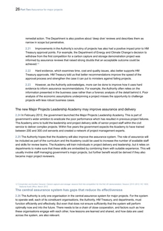 26 Part Two Assurance for major projects
remedial action. The Department is also positive about ‘deep dive’ reviews and describes them as
narrow in scope but penetrative.
2.21 Improvements in the Authority’s scrutiny of projects has also had a positive impact prior to HM
Treasury approval points. For example, the Department of Energy and Climate Change’s decision to
withdraw from the first competition for a carbon capture and storage demonstration project was
informed by assurance reviews that raised strong doubts that an acceptable outcome could be
achieved.12
2.22 Hard evidence, which examines time, cost and quality issues, also better supports HM
Treasury approvals. HM Treasury told us that better recommendations improve the speed of the
approval process and strengthen the case it can put to ministers against failing projects.
2.23 However, as the Authority acknowledges, more can be done to improve how it uses hard
evidence to inform assurance recommendations. For example, the Authority often relies on the
information presented in the business case rather than a forensic analysis of the detail behind it. Poor
analysis of the economic assumptions underpinning a project misses the opportunity to challenge
projects with less robust business cases.
The new Major Projects Leadership Academy may improve assurance and delivery
2.24 In February 2012, the government launched the Major Projects Leadership Academy. This is part of
government’s wider ambition to eradicate the poor performance which has resulted in previous project failures.
The Academy aims to build the leadership and project delivery skills of senior project staff within the civil
service to deliver complex projects. Within five years the government expects the Academy to have trained
between 200 and 300 civil servants and created a network of project management experts.
2.25 The Authority hopes that the Academy will also improve the assurance system. The role of assurance will
be included as part of the curriculum and the Academy could be used to increase the number of available staff
and skills for review teams. The Academy will train individuals in project delivery and leadership, but it relies on
departments to make sure that these skills are embedded by combining them with suitable experience. This will
usually involve staff managing government’s major projects, but further benefit would be derived if they also
became major project reviewers.
12 Comptroller and Auditor General, Carbon capture and storage: lessons from the competition for the first UK demonstration, Session 2010–2012, HC 1829,
National Audit Office, March 2012.
The central assurance system has gaps that reduce its effectiveness
2.26 The Authority is only one organisation in the central assurance system for major projects. For the system
to operate well, each of its constituent organisations, the Authority, HM Treasury, and departments, must
function efficiently and effectively. But even that does not ensure sufficiently that the system will perform
optimally now and into the future. There needs to be a chain of close cooperation, and factors such as how
these organisations engage with each other, how lessons are learned and shared, and how data are used
across the system, are also relevant.
 