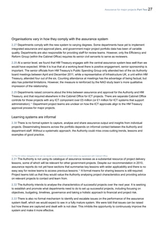 Assurance for major projects Part Two 27
Organisations vary in how they comply with the assurance system
2.27 Departments comply with the new system to varying degrees. Some departments have yet to implement
integrated assurance and approval plans, and government major project portfolio data has been of variable
quality. Departments are also responsible for providing staff for review teams. However, only the Efficiency and
Reform Group (within the Cabinet Office) requires its senior civil servants to serve as reviewers.
2.28 At a senior level, we found that HM Treasury engages with the central assurance system less well than we
would have expected. While it is true that at a working level there is positive engagement, senior sponsorship is
important. The senior officials from HM Treasury’s Public Spending Group only attended two of the six Authority
board meetings between April and December 2011, while a representative of Infrastructure UK, a unit within HM
Treasury, attended four out of the six. Counting attendance at meetings has the advantage of being factual, but
also has potential limitations. However, the measure is reinforced by the NAO study team’s more qualitative
impression of the relationship.
2.29 Departments raised concerns about the links between assurance and approval for the Authority and HM
Treasury, and that required elsewhere in the Cabinet Office for ICT projects. There are separate Cabinet Office
controls for those projects with any ICT component over £5 million (or £1 million for ICT systems that support
administration).13
Department project teams are unclear on how the ICT approvals align to the HM Treasury
approval process for major projects.
Learning systems are informal
2.30 There is no formal system to capture, analyse and share assurance output and insights from individual
projects. Disseminating lessons across the portfolio depends on informal contact between the Authority and
department staff. Without a systematic approach, the Authority could miss cross-cutting trends, lessons and
examples of good practice.
13 The £5 million delegated limit can be raised up to a maximum of £20 million by agreement with Cabinet Office.
2.31 The Authority is not using its catalogue of assurance reviews as a substantial resource of project delivery
lessons, some of which will be relevant for other government projects. Despite our recommendation in 2010,
assurance reports do not yet have sections that summarise key lessons with wider applicability and there is no
easy way for review teams to access previous lessons.14
A formal means for sharing lessons is still required.
Project teams told us that they would value the Authority analysing project characteristics and providing advice
on relevant projects to contact and learn from.
2.32 The Authority intends to analyse the characteristics of successful projects over the next year. It is seeking
to establish and promote what departments need to do to set up successful projects, including focusing on
objectives, budgeting, timelines, governance and taking a holistic approach to financial and project risk.
2.33 There is also no formal mechanism to identify and escalate issues on the performance of the assurance
system itself, which we would expect to see in a fully mature system. We were told that issues can be raised
but how these are captured and dealt with is not clear. This inhibits the opportunity to continuously improve the
system and make it more effective.
 