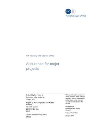 HM Treasury and Cabinet Office
Assurance for major
projects
Ordered by the House of
Commons to be printed on
30 April 2012
Report by the Comptroller and Auditor
General
HC 1698 Session
2010–2012 2 May
2012
London: The Stationery Office
£16.00
This report has been prepared
under Section 6 of the National
Audit Act 1983 for presentation
to the House of Commons in
accordance with Section 9 of
the Act.
Amyas Morse
Comptroller and Auditor
General
National Audit Office
27 April 2012
 