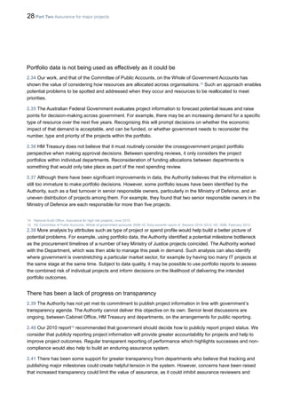 28 Part Two Assurance for major projects
Portfolio data is not being used as effectively as it could be
2.34 Our work, and that of the Committee of Public Accounts, on the Whole of Government Accounts has
shown the value of considering how resources are allocated across organisations.15
Such an approach enables
potential problems to be spotted and addressed when they occur and resources to be reallocated to meet
priorities.
2.35 The Australian Federal Government evaluates project information to forecast potential issues and raise
points for decision-making across government. For example, there may be an increasing demand for a specific
type of resource over the next five years. Recognising this will prompt decisions on whether the economic
impact of that demand is acceptable, and can be funded, or whether government needs to reconsider the
number, type and priority of the projects within the portfolio.
2.36 HM Treasury does not believe that it must routinely consider the crossgovernment project portfolio
perspective when making approval decisions. Between spending reviews, it only considers the project
portfolios within individual departments. Reconsideration of funding allocations between departments is
something that would only take place as part of the next spending review.
2.37 Although there have been significant improvements in data, the Authority believes that the information is
still too immature to make portfolio decisions. However, some portfolio issues have been identified by the
Authority, such as a fast turnover in senior responsible owners, particularly in the Ministry of Defence, and an
uneven distribution of projects among them. For example, they found that two senior responsible owners in the
Ministry of Defence are each responsible for more than five projects.
14 National Audit Office, Assurance for high risk projects, June 2010.
15 HC Committee of Public Accounts, Whole of government accounts 2009-10, Sixty-seventh report of Session 2010–2012, HC 1696, February 2012.
2.38 More analysis by attributes such as type of project or spend profile would help build a better picture of
potential problems. For example, using portfolio data, the Authority identified a potential milestone bottleneck
as the procurement timelines of a number of key Ministry of Justice projects coincided. The Authority worked
with the Department, which was then able to manage this peak in demand. Such analysis can also identify
where government is overstretching a particular market sector, for example by having too many IT projects at
the same stage at the same time. Subject to data quality, it may be possible to use portfolio reports to assess
the combined risk of individual projects and inform decisions on the likelihood of delivering the intended
portfolio outcomes.
There has been a lack of progress on transparency
2.39 The Authority has not yet met its commitment to publish project information in line with government’s
transparency agenda. The Authority cannot deliver this objective on its own. Senior level discussions are
ongoing, between Cabinet Office, HM Treasury and departments, on the arrangements for public reporting.
2.40 Our 2010 report16
recommended that government should decide how to publicly report project status. We
consider that publicly reporting project information will provide greater accountability for projects and help to
improve project outcomes. Regular transparent reporting of performance which highlights successes and non-
compliance would also help to build an enduring assurance system.
2.41 There has been some support for greater transparency from departments who believe that tracking and
publishing major milestones could create helpful tension in the system. However, concerns have been raised
that increased transparency could limit the value of assurance, as it could inhibit assurance reviewers and
 