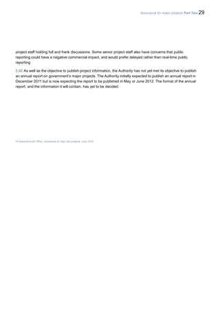 Assurance for major projects Part Two 29
project staff holding full and frank discussions. Some senior project staff also have concerns that public
reporting could have a negative commercial impact, and would prefer delayed rather than real-time public
reporting.
2.42 As well as the objective to publish project information, the Authority has not yet met its objective to publish
an annual report on government’s major projects. The Authority initially expected to publish an annual report in
December 2011 but is now expecting the report to be published in May or June 2012. The format of the annual
report, and the information it will contain, has yet to be decided.
16 National Audit Office, Assurance for high risk projects, June 2010.
 
