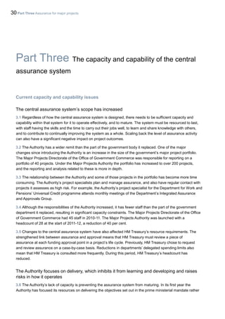 30 Part Three Assurance for major projects
Part Three The capacity and capability of the central
assurance system
Current capacity and capability issues
The central assurance system’s scope has increased
3.1 Regardless of how the central assurance system is designed, there needs to be sufficient capacity and
capability within that system for it to operate effectively, and to mature. The system must be resourced to last,
with staff having the skills and the time to carry out their jobs well, to learn and share knowledge with others,
and to contribute to continually improving the system as a whole. Scaling back the level of assurance activity
can also have a significant negative impact on project outcomes.
3.2 The Authority has a wider remit than the part of the government body it replaced. One of the major
changes since introducing the Authority is an increase in the size of the government’s major project portfolio.
The Major Projects Directorate of the Office of Government Commerce was responsible for reporting on a
portfolio of 40 projects. Under the Major Projects Authority the portfolio has increased to over 200 projects,
and the reporting and analysis related to these is more in depth.
3.3 The relationship between the Authority and some of those projects in the portfolio has become more time
consuming. The Authority’s project specialists plan and manage assurance, and also have regular contact with
projects it assesses as high risk. For example, the Authority’s project specialist for the Department for Work and
Pensions’ Universal Credit programme attends monthly meetings of the Department’s Integrated Assurance
and Approvals Group.
3.4 Although the responsibilities of the Authority increased, it has fewer staff than the part of the government
department it replaced, resulting in significant capacity constraints. The Major Projects Directorate of the Office
of Government Commerce had 45 staff in 2010-11. The Major Projects Authority was launched with a
headcount of 28 at the start of 2011-12, a reduction of 40 per cent.
3.5 Changes to the central assurance system have also affected HM Treasury’s resource requirements. The
strengthened link between assurance and approval means that HM Treasury must review a piece of
assurance at each funding approval point in a project’s life cycle. Previously, HM Treasury chose to request
and review assurance on a case-by-case basis. Reductions in departments’ delegated spending limits also
mean that HM Treasury is consulted more frequently. During this period, HM Treasury’s headcount has
reduced.
The Authority focuses on delivery, which inhibits it from learning and developing and raises
risks in how it operates
3.6 The Authority’s lack of capacity is preventing the assurance system from maturing. In its first year the
Authority has focused its resources on delivering the objectives set out in the prime ministerial mandate rather
 
