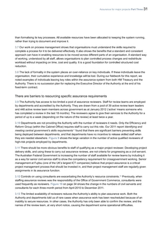 Assurance for major projects Part Three 31
than formalising its key processes. All available resources have been allocated to keeping the system running,
rather than trying to document and improve it.
3.7 Our work on process management shows that organisations must understand the skills required to
complete a process for it to be delivered effectively. It also shows the benefits that a standard and consistent
approach can have in enabling resources to be moved across different parts of an organisation. A standard way
of working, understood by all staff, allows organisations to plan controlled process changes and redistribute
workload without impacting on time, cost and quality. It is a good foundation for controlled structured cost
reduction.
3.8 The lack of formality in the system places an over-reliance on key individuals. If these individuals leave the
organisation, their cumulative experience and knowledge will be lost. During our fieldwork for this report, we
noted examples of individuals leaving key roles within the assurance system from both HM Treasury and the
Authority. There is no succession plan for replacing the Executive Director of the Authority at the end of his
fixed-term contract.
There are barriers to resourcing specific assurance requirements
3.9 The Authority has access to too limited a pool of assurance reviewers. Staff for review teams are employed
by departments and accredited by the Authority. They are drawn from a pool of 39 active review team leaders
and 448 active review team members across government as at January 2012 (‘active’ means someone who
has completed a review in the last 18 months). The reviewers agree to give their services to the Authority for a
period of up to a week (depending on the nature of the review) at least twice a year.
3.10 Departments are not providing the Authority with the number of reviewers it needs. Only the Efficiency and
Reform Group (within the Cabinet Office) requires staff to carry out this role. Our 2011 report Identifying and
meeting central government’s skills requirements17
found that there are significant barriers preventing skills
being deployed between departments, and that departments have no incentive to release skilled staff when
they are needed elsewhere. Figure 9 shows the large variation in the number of active qualified reviewers of
high-risk projects employed by departments.
3.11 There should be more obvious benefits to staff of qualifying as a major project reviewer. Developing project
delivery skills, and using these to carry out assurance reviews, are not criteria for progressing as a civil servant.
The Australian Federal Government is increasing the number of staff available for review teams by including it
as a way for senior civil service staff to show the competency requirement for crossgovernment working. Senior
management at Fujitsu (one of the UK’s largest ICT companies) believe that project assurance is a critical
project management process that should be invested in, and their project management staff are regularly given
assignments in its assurance function.
3.12 Controls on using consultants are exacerbating the Authority’s resource constraints.18
Previously, when
staffing assurance reviews was the responsibility of the Office of Government Commerce, consultants were
used frequently as reviewers. Figure 10 on page 34 shows the change in the numbers of civil servants and
consultants for each three-month period from April 2010 to December 2011.
3.13 The limited availability of reviewers reduces the Authority’s ability to plan assurance work. Both the
Authority and departments told us of rare cases when assurance work has been rescheduled because of an
inability to secure resources. In other cases, the Authority has only been able to confirm the review, and the
names of the review team, at very short notice, causing the department some operational difficulties.
 
