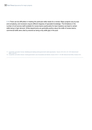 32 Part Three Assurance for major projects
3.14 There can be difficulties in meeting the particular skills needs for a review. Major projects vary by size
and complexity, and reviewers require different degrees of specialist knowledge. The limitations in the
number of civil service staff available for review teams (particularly for team leaders) can lead to certain
skills being in high demand. While departments are generally positive about the skills of review teams,
commercial skills were cited by several as being a key skills gap in the pool.
17 Comptroller and Auditor General, Identifying and meeting central government’s skills requirements, Session 2010–2012, HC 1276, National Audit
Office, July 2011.
18 Comptroller and Auditor General, Central government’s use of consultants and interims, Session 2010-11, HC 488, National Audit Office, October 2010.
 
