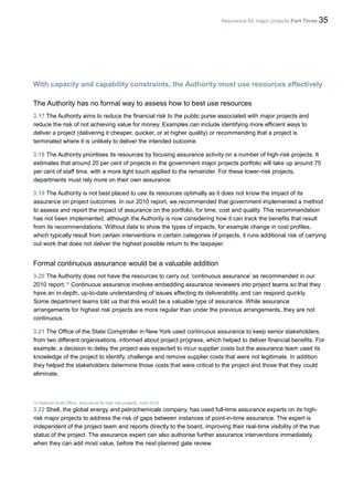 Assurance for major projects Part Three 35
With capacity and capability constraints, the Authority must use resources effectively
The Authority has no formal way to assess how to best use resources
3.17 The Authority aims to reduce the financial risk to the public purse associated with major projects and
reduce the risk of not achieving value for money. Examples can include identifying more efficient ways to
deliver a project (delivering it cheaper, quicker, or at higher quality) or recommending that a project is
terminated where it is unlikely to deliver the intended outcome.
3.18 The Authority prioritises its resources by focusing assurance activity on a number of high-risk projects. It
estimates that around 20 per cent of projects in the government major projects portfolio will take up around 75
per cent of staff time, with a more light touch applied to the remainder. For these lower-risk projects,
departments must rely more on their own assurance.
3.19 The Authority is not best placed to use its resources optimally as it does not know the impact of its
assurance on project outcomes. In our 2010 report, we recommended that government implemented a method
to assess and report the impact of assurance on the portfolio, for time, cost and quality. This recommendation
has not been implemented, although the Authority is now considering how it can track the benefits that result
from its recommendations. Without data to show the types of impacts, for example change in cost profiles,
which typically result from certain interventions in certain categories of projects, it runs additional risk of carrying
out work that does not deliver the highest possible return to the taxpayer.
Formal continuous assurance would be a valuable addition
3.20 The Authority does not have the resources to carry out ‘continuous assurance’ as recommended in our
2010 report.19
Continuous assurance involves embedding assurance reviewers into project teams so that they
have an in-depth, up-to-date understanding of issues affecting its deliverability, and can respond quickly.
Some department teams told us that this would be a valuable type of assurance. While assurance
arrangements for highest risk projects are more regular than under the previous arrangements, they are not
continuous.
3.21 The Office of the State Comptroller in New York used continuous assurance to keep senior stakeholders,
from two different organisations, informed about project progress, which helped to deliver financial benefits. For
example, a decision to delay the project was expected to incur supplier costs but the assurance team used its
knowledge of the project to identify, challenge and remove supplier costs that were not legitimate. In addition
they helped the stakeholders determine those costs that were critical to the project and those that they could
eliminate.
19 National Audit Office, Assurance for high risk projects, June 2010.
3.22 Shell, the global energy and petrochemicals company, has used full-time assurance experts on its high-
risk major projects to address the risk of gaps between instances of point-in-time assurance. The expert is
independent of the project team and reports directly to the board, improving their real-time visibility of the true
status of the project. The assurance expert can also authorise further assurance interventions immediately,
when they can add most value, before the next planned gate review.
 