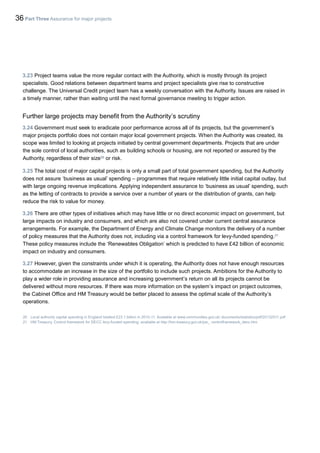 36 Part Three Assurance for major projects
3.23 Project teams value the more regular contact with the Authority, which is mostly through its project
specialists. Good relations between department teams and project specialists give rise to constructive
challenge. The Universal Credit project team has a weekly conversation with the Authority. Issues are raised in
a timely manner, rather than waiting until the next formal governance meeting to trigger action.
Further large projects may benefit from the Authority’s scrutiny
3.24 Government must seek to eradicate poor performance across all of its projects, but the government’s
major projects portfolio does not contain major local government projects. When the Authority was created, its
scope was limited to looking at projects initiated by central government departments. Projects that are under
the sole control of local authorities, such as building schools or housing, are not reported or assured by the
Authority, regardless of their size20
or risk.
3.25 The total cost of major capital projects is only a small part of total government spending, but the Authority
does not assure ‘business as usual’ spending – programmes that require relatively little initial capital outlay, but
with large ongoing revenue implications. Applying independent assurance to ‘business as usual’ spending, such
as the letting of contracts to provide a service over a number of years or the distribution of grants, can help
reduce the risk to value for money.
3.26 There are other types of initiatives which may have little or no direct economic impact on government, but
large impacts on industry and consumers, and which are also not covered under current central assurance
arrangements. For example, the Department of Energy and Climate Change monitors the delivery of a number
of policy measures that the Authority does not, including via a control framework for levy-funded spending.21
These policy measures include the ‘Renewables Obligation’ which is predicted to have £42 billion of economic
impact on industry and consumers.
3.27 However, given the constraints under which it is operating, the Authority does not have enough resources
to accommodate an increase in the size of the portfolio to include such projects. Ambitions for the Authority to
play a wider role in providing assurance and increasing government’s return on all its projects cannot be
delivered without more resources. If there was more information on the system’s impact on project outcomes,
the Cabinet Office and HM Treasury would be better placed to assess the optimal scale of the Authority’s
operations.
20 Local authority capital spending in England totalled £23.1 billion in 2010-11. Available at www.communities.gov.uk/ documents/statistics/pdf/20132511.pdf
21 HM Treasury, Control framework for DECC levy-funded spending, available at http://hm-treasury.gov.uk/psr_ controlframework_decc.htm
 