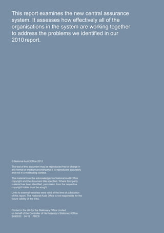 This report examines the new central assurance
system. It assesses how effectively all of the
organisations in the system are working together
to address the problems we identified in our
2010report.
© National Audit Office 2012
The text of this document may be reproduced free of charge in
any format or medium providing that it is reproduced accurately
and not in a misleading context.
The material must be acknowledged as National Audit Office
copyright and the document title specified. Where third party
material has been identified, permission from the respective
copyright holder must be sought.
Links to external websites were valid at the time of publication
of this report. The National Audit Office is not responsible for the
future validity of the links.
Printed in the UK for the Stationery Office Limited
on behalf of the Controller of Her Majesty’s Stationery Office
2490033 04/12 PRCS
 