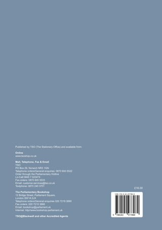 Published by TSO (The Stationery Office) and available from:
Online
www.tsoshop.co.uk
Mail, Telephone, Fax & Email
TSO
PO Box 29, Norwich NR3 1GN
Telephone orders/General enquiries: 0870 600 5522
Order through the Parliamentary Hotline
Lo-Call 0845 7 023474
Fax orders: 0870 600 5533
Email: customer.services@tso.co.uk
Textphone: 0870 240 3701
The Parliamentary Bookshop
Bridge Street, Parliament Square,
12
London SW1A 2JX
Telephone orders/General enquiries 020 7219 3890
Fax orders: 020 7219 3866
Email: bookshop@parliament.uk
Internet: http//www.bookshop.parliament.uk
TSO@Blackwell and other Accredited Agents
9 780102 977080
ISBN 978-0-10-297708-0
£16.00
 