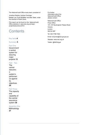 The National Audit Office study team consisted of:
Jonathan Bayliss, Andrew Cranidge,
Natalie Low, Scott McMillan and Alec Steel, under
the direction of Keith Davis.
This report can be found on the National Audit
Office website at www.nao.org.uk/major-
projectsassurance-2012 s courtesy of
xxxxxxxxxxxxxxxxxxxxxxxx
Contents
Key facts 4
Summary 5
Part One
Government’
s central
system for
assuring
major
projects 13
Part Two
The
central
assuranc
e
system’s
performan
ce against
its
objectives
20
Part Three
The capacity
and
capability of
the central
assurance
system 30
Appendix One
Methodology
37
For further
information about the
National Audit Office
please contact:
National Audit Office
Press Office
157–197 Buckingham Palace Road
Victoria
London
SW1W 9SP
Tel: 020 7798 7400
Email: enquiries@nao.gsi.gov.uk
Website: www.nao.org.uk
Twitter: @NAOorguk
 