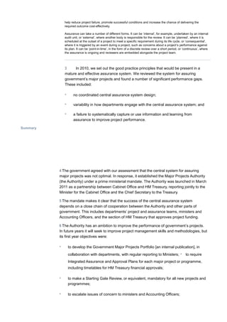 help reduce project failure, promote successful conditions and increase the chance of delivering the
required outcome cost-effectively.
Assurance can take a number of different forms. It can be ‘internal’, for example, undertaken by an internal
audit unit, or ‘external’, where another body is responsible for the review. It can be ‘planned’, where it is
scheduled at the outset of a project to meet a specific requirement during its life cycle, or ‘consequential’,
where it is triggered by an event during a project, such as concerns about a project’s performance against
its plan. It can be ‘point-in-time’, in the form of a discrete review over a short period, or ‘continuous’, where
the assurance is ongoing and reviewers are embedded alongside the project team.
3 In 2010, we set out the good practice principles that would be present in a
mature and effective assurance system. We reviewed the system for assuring
government’s major projects and found a number of significant performance gaps.
These included:
• no coordinated central assurance system design;
• variability in how departments engage with the central assurance system; and
• a failure to systematically capture or use information and learning from
assurance to improve project performance.
Summary
4 The government agreed with our assessment that the central system for assuring
major projects was not optimal. In response, it established the Major Projects Authority
(the Authority) under a prime ministerial mandate. The Authority was launched in March
2011 as a partnership between Cabinet Office and HM Treasury, reporting jointly to the
Minister for the Cabinet Office and the Chief Secretary to the Treasury.
5 The mandate makes it clear that the success of the central assurance system
depends on a close chain of cooperation between the Authority and other parts of
government. This includes departments’ project and assurance teams, ministers and
Accounting Officers, and the section of HM Treasury that approves project funding.
6 The Authority has an ambition to improve the performance of government’s projects.
In future years it will seek to improve project management skills and methodologies, but
its first year objectives were:
• to develop the Government Major Projects Portfolio [an internal publication], in
collaboration with departments, with regular reporting to Ministers; • to require
Integrated Assurance and Approval Plans for each major project or programme,
including timetables for HM Treasury financial approvals;
• to make a Starting Gate Review, or equivalent, mandatory for all new projects and
programmes;
• to escalate issues of concern to ministers and Accounting Officers;
 