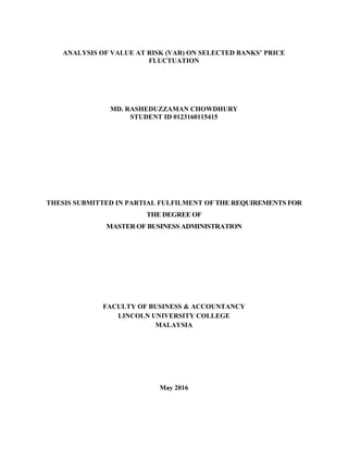 ANALYSIS OF VALUE AT RISK (VAR) ON SELECTED BANKS’ PRICE
FLUCTUATION
MD. RASHEDUZZAMAN CHOWDHURY
STUDENT ID 0123160115415
THESIS SUBMITTED IN PARTIAL FULFILMENT OF THE REQUIREMENTS FOR
THE DEGREE OF
MASTER OF BUSINESS ADMINISTRATION
FACULTY OF BUSINESS & ACCOUNTANCY
LINCOLN UNIVERSITY COLLEGE
MALAYSIA
May 2016
 