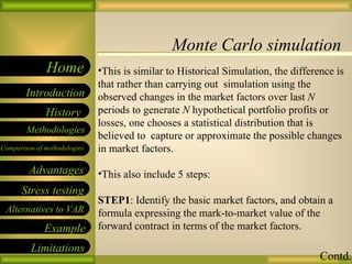 Monte Carlo simulation 09/26/10 This is similar to Historical Simulation, the difference is that rather than carrying out  simulation using the observed changes in the market factors over last  N  periods to generate  N  hypothetical portfolio profits or losses, one chooses a statistical distribution that is believed to  capture or approximate the possible changes in market factors. This also include 5 steps: STEP1 : Identify the basic market factors, and obtain a formula expressing the mark-to-market value of the forward contract in terms of the market factors. Contd. 