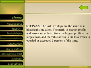 09/26/10 STEP4&5 : The last two steps are the same as in historical simulation. The mark-to-market profits and losses are ordered from the largest profit to the largest loss, and the value at risk is the loss which is equaled or exceeded 5 percent of the time.  