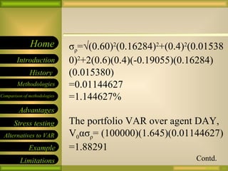 09/26/10 σ ρ =√(0.60) 2 (0.16284) 2 +(0.4) 2 (0.015380) 2 +2(0.6)(0.4)(-0.19055)(0.16284)(0.015380) =0.01144627 =1.144627% The portfolio VAR over agent DAY, V 0 ασ ρ = (100000)(1.645)(0.01144627) =1.88291 Contd. 