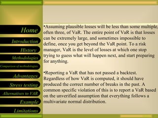 09/26/10 Assuming plausible losses will be less than some multiple, often three, of VaR. The entire point of VaR is that losses can be extremely large, and sometimes impossible to define, once you get beyond the VaR point. To a risk manager, VaR is the level of losses at which one stop trying to guess what will happen next, and start preparing for anything. Reporting a VaR that has not passed a backtest. Regardless of how VaR is computed, it should have produced the correct number of breaks in the past. A common specific violation of this is to report a VaR based on the unverified assumption that everything follows a multivariate normal distribution. 
