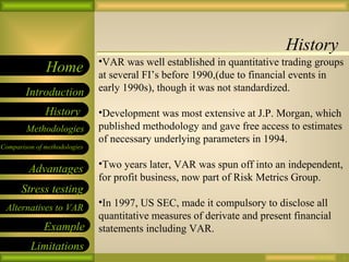 History 09/26/10 VAR was well established in quantitative trading groups at several FI’s before 1990,(due to financial events in early 1990s), though it was not standardized. Development was most extensive at J.P. Morgan, which published methodology and gave free access to estimates of necessary underlying parameters in 1994. Two years later, VAR was spun off into an independent, for profit business, now part of Risk Metrics Group. In 1997, US SEC, made it compulsory to disclose all quantitative measures of derivate and present financial statements including VAR. 