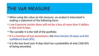 THE VaR MEASURE
• When using the value-at-risk measure, an analyst is interested in
making a statement of the following form:
• I am X percent certain there will not be a loss of more than V dollars
in the next N days.
• The variable V is the VaR of the portfolio
• It is a function of two parameters: the time horizon (N days) and the
confidence level (X%).
• It is the loss level over N days that has a probability of only (100-X)%
of being exceeded.
 