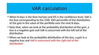 VAR calculation
• When N days is the time horizon and X% is the confidence level, VaR is
the loss corresponding to the (100- X)th percentile of the distribution
of the gain in the value of the portfolio over the next N days.
• Note that, when we look at the probability distribution of the gain, a
loss is a negative gain and VaR is concerned with the left tail of the
distribution
• When we look at the probability distribution of the loss, a gain is a
negative loss and VaR is concerned with the right tail of the
distribution
 