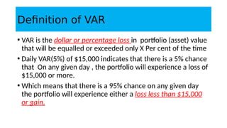 Definition of VAR
• VAR is the dollar or percentage loss in portfolio (asset) value
that will be equalled or exceeded only X Per cent of the time
• Daily VAR(5%) of $15,000 indicates that there is a 5% chance
that On any given day , the portfolio will experience a loss of
$15,000 or more.
• Which means that there is a 95% chance on any given day
the portfolio will experience either a loss less than $15,000
or gain.
 