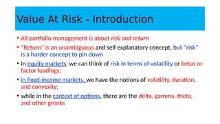 Value At Risk - Introduction
• All portfolio management is about risk and return
• “Return” is an unambiguous and self explanatory concept, but “risk”
is a harder concept to pin down
• In equity markets, we can think of risk in terms of volatility or betas or
factor loadings;
• in fixed-income markets, we have the notions of volatility, duration,
and convexity;
• while in the context of options, there are the delta, gamma, theta,
and other greeks
 