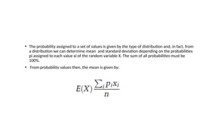 • The probability assigned to a set of values is given by the type of distribution and, in fact, from
a distribution we can determine mean and standard deviation depending on the probabilities
pi assigned to each value xi of the random variable X. The sum of all probabilities must be
100%.
• From probability values then, the mean is given by:
 