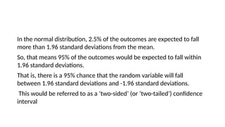 In the normal distribution, 2.5% of the outcomes are expected to fall
more than 1.96 standard deviations from the mean.
So, that means 95% of the outcomes would be expected to fall within
1.96 standard deviations.
That is, there is a 95% chance that the random variable will fall
between 1.96 standard deviations and -1.96 standard deviations.
This would be referred to as a ‘two-sided’ (or ‘two-tailed’) confidence
interval
 
