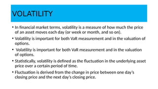 VOLATILITY
• In financial market terms, volatility is a measure of how much the price
of an asset moves each day (or week or month, and so on).
• Volatility is important for both VaR measurement and in the valuation of
options.
• Volatility is important for both VaR measurement and in the valuation
of options.
• Statistically, volatility is defined as the fluctuation in the underlying asset
price over a certain period of time.
• Fluctuation is derived from the change in price between one day’s
closing price and the next day’s closing price.
 