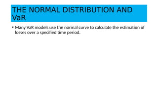 THE NORMAL DISTRIBUTION AND
VaR
• Many VaR models use the normal curve to calculate the estimation of
losses over a specified time period.
 