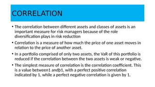CORRELATION
• The correlation between different assets and classes of assets is an
important measure for risk managers because of the role
diversification plays in risk reduction
• Correlation is a measure of how much the price of one asset moves in
relation to the price of another asset.
• In a portfolio comprised of only two assets, the VaR of this portfolio is
reduced if the correlation between the two assets is weak or negative.
• The simplest measure of correlation is the correlation coefficient. This
is a value between1 andþ1, with a perfect positive correlation
indicated by 1, while a perfect negative correlation is given by 1.
 