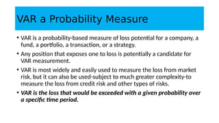VAR a Probability Measure
• VAR is a probability-based measure of loss potential for a company, a
fund, a portfolio, a transaction, or a strategy.
• Any position that exposes one to loss is potentially a candidate for
VAR measurement.
• VAR is most widely and easily used to measure the loss from market
risk, but it can also be used-subject to much greater complexity-to
measure the loss from credit risk and other types of risks.
• VAR is the loss that would be exceeded with a given probability over
a specific time period.
 